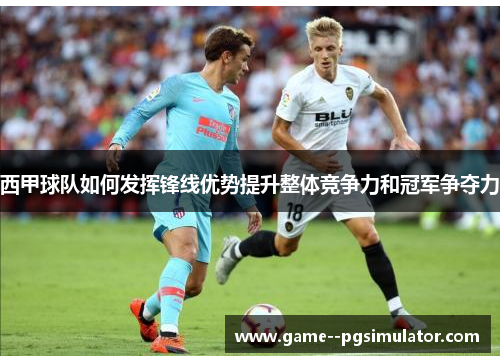 西甲球队如何发挥锋线优势提升整体竞争力和冠军争夺力 西甲球队如何发挥锋线优势提升整体竞争力和冠军争夺力