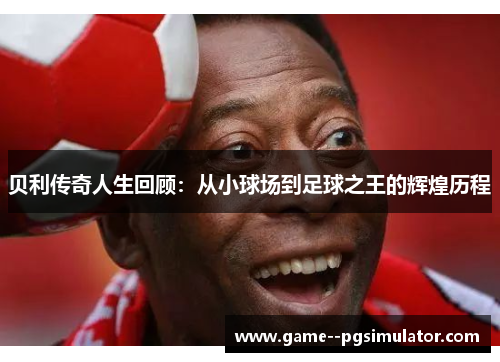 贝利传奇人生回顾:从小球场到足球之王的辉煌历程 贝利传奇人生回顾:从小球场到足球之王的辉煌历程