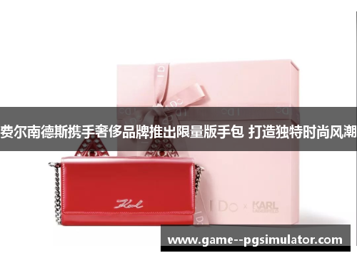 费尔南德斯携手奢侈品牌推出限量版手包 打造独特时尚风潮 费尔南德斯携手奢侈品牌推出限量版手包 打造独特时尚风潮