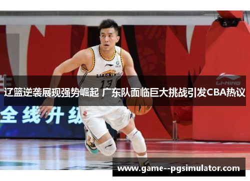 辽篮逆袭展现强势崛起 广东队面临巨大挑战引发CBA热议 辽篮逆袭展现强势崛起 广东队面临巨大挑战引发CBA热议