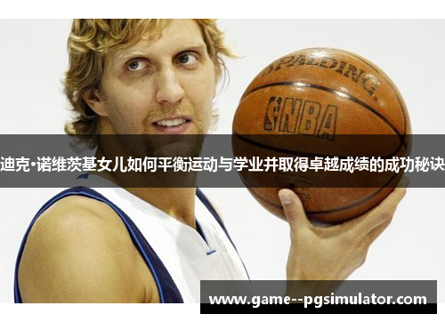 迪克·诺维茨基女儿如何平衡运动与学业并取得卓越成绩的成功秘诀