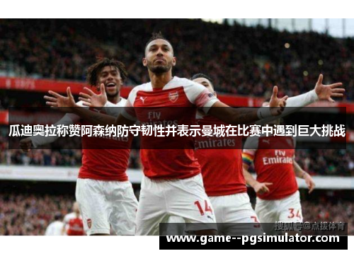 瓜迪奥拉称赞阿森纳防守韧性并表示曼城在比赛中遇到巨大挑战