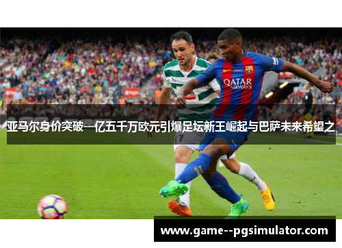 亚马尔身价突破一亿五千万欧元引爆足坛新王崛起与巴萨未来希望之