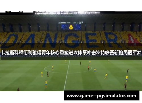 卡拉斯科领衔利雅得青年核心重塑进攻体系冲击沙特联赛新格局冠军梦