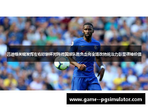 吕迪格关键发挥左右欧联杯对阵德国球队胜负走向全场攻防统治力彰显领袖价值