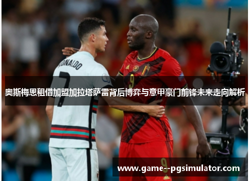 奥斯梅恩租借加盟加拉塔萨雷背后博弈与意甲豪门前锋未来走向解析