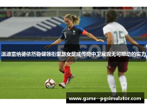 温迪雷纳德依然稳健领衔里昂女足成传奇中卫展现无可撼动的实力