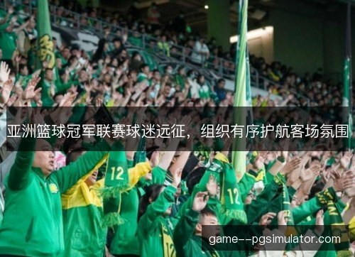 亚洲篮球冠军联赛球迷远征,组织有序护航客场氛围 亚洲篮球冠军联赛球迷远征,组织有序护航客场氛围
